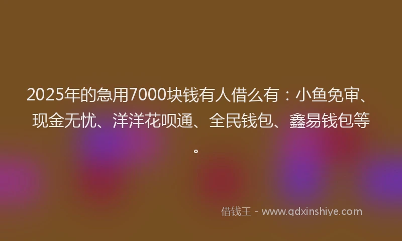 2025年的急用7000块钱有人借么有：小鱼免审、现金无忧、洋洋花呗通、全民钱包、鑫易钱包等。