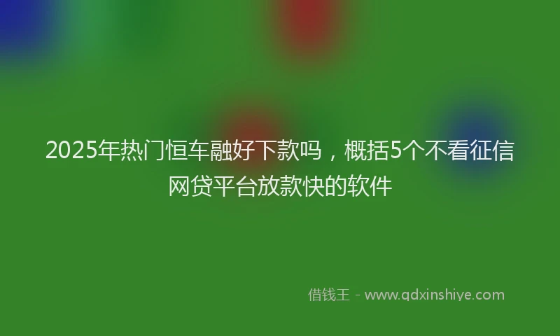 2025年热门恒车融好下款吗，概括5个不看征信网贷平台放款快的软件