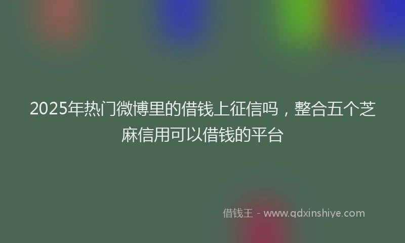 2025年热门微博里的借钱上征信吗，整合五个芝麻信用可以借钱的平台