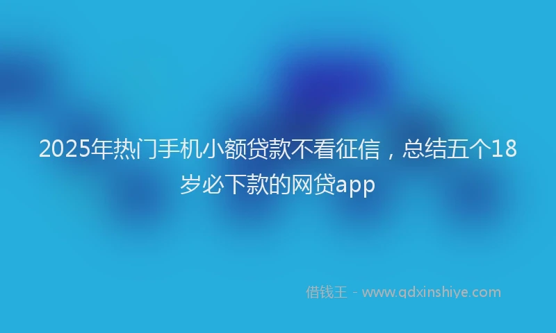 2025年热门手机小额贷款不看征信，总结五个18岁必下款的网贷app