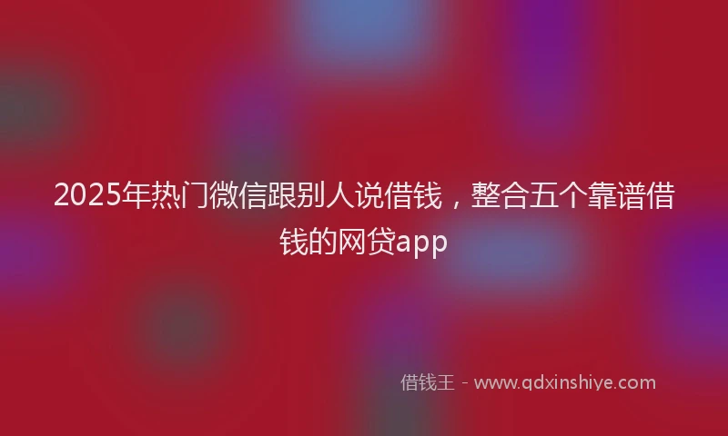 2025年热门微信跟别人说借钱，整合五个靠谱借钱的网贷app