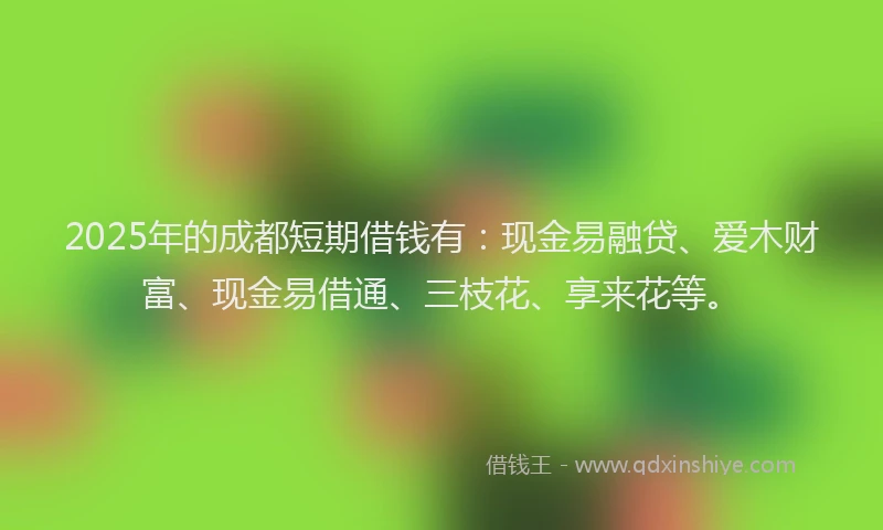 2025年的成都短期借钱有：现金易融贷、爱木财富、现金易借通、三枝花、享来花等。