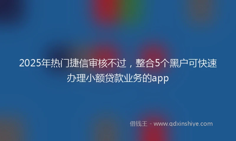 2025年热门捷信审核不过，整合5个黑户可快速办理小额贷款业务的app