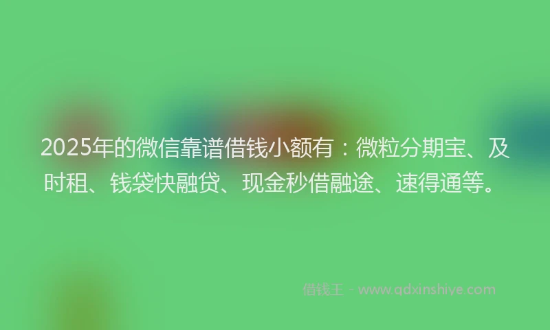 2025年的微信靠谱借钱小额有：微粒分期宝、及时租、钱袋快融贷、现金秒借融途、速得通等。