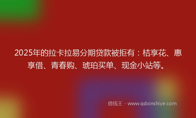 2025年的拉卡拉易分期贷款被拒有：桔享花、惠享借、青春购、琥珀买单、现金小站等。