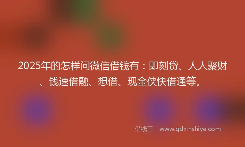 2025年的怎样问微信借钱有：即刻贷、人人聚财、钱速借融、想借、现金侠快借通等。