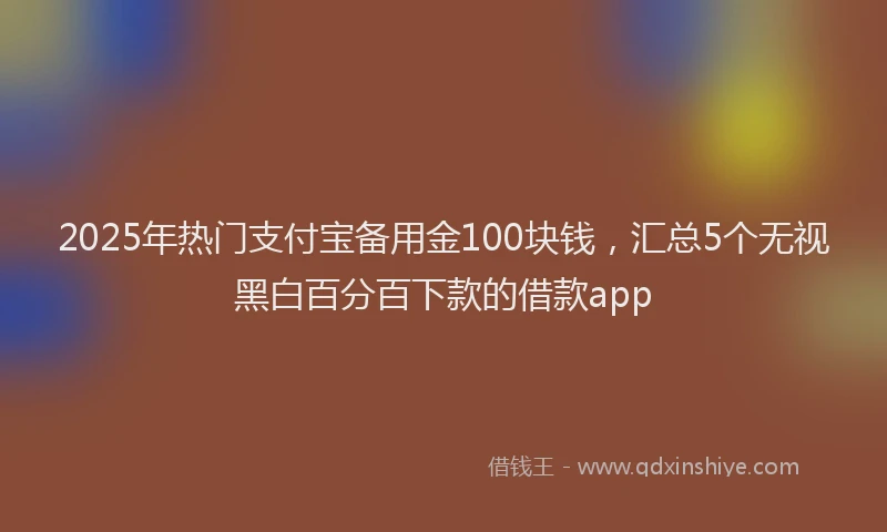 2025年热门支付宝备用金100块钱，汇总5个无视黑白百分百下款的借款app