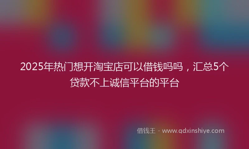 2025年热门想开淘宝店可以借钱吗吗，汇总5个贷款不上诚信平台的平台