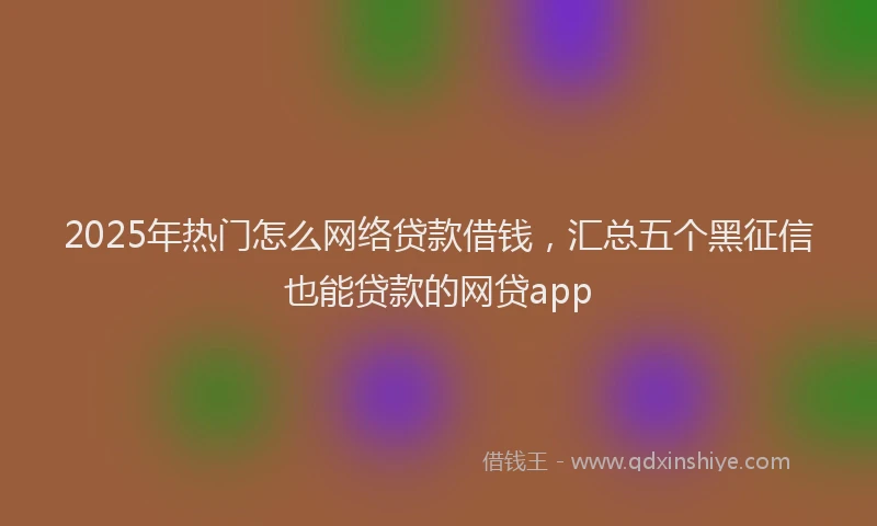 2025年热门怎么网络贷款借钱，汇总五个黑征信也能贷款的网贷app