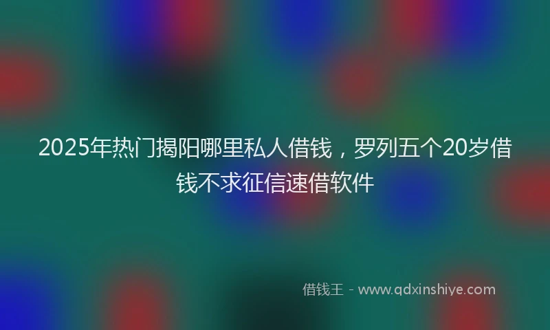 2025年热门揭阳哪里私人借钱，罗列五个20岁借钱不求征信速借软件