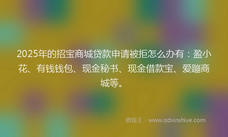 2025年的招宝商城贷款申请被拒怎么办有：盈小花、有钱钱包、现金秘书、现金借款宝、爱蹦商城等。