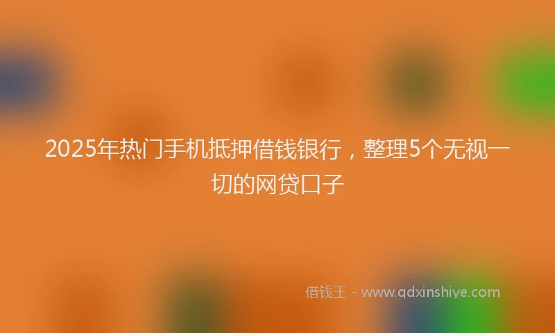 2025年热门手机抵押借钱银行，整理5个无视一切的网贷口子