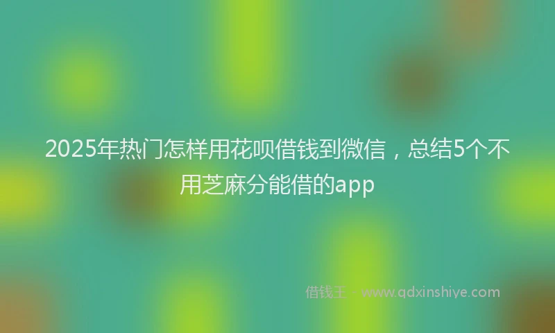 2025年热门怎样用花呗借钱到微信，总结5个不用芝麻分能借的app