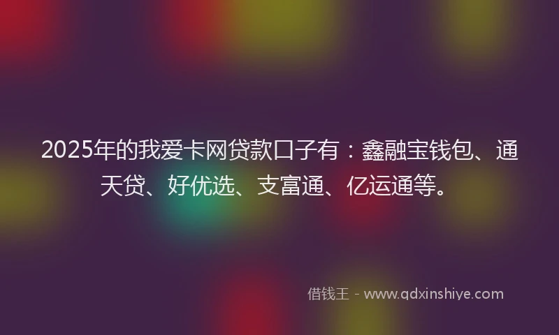 2025年的我爱卡网贷款口子有：鑫融宝钱包、通天贷、好优选、支富通、亿运通等。