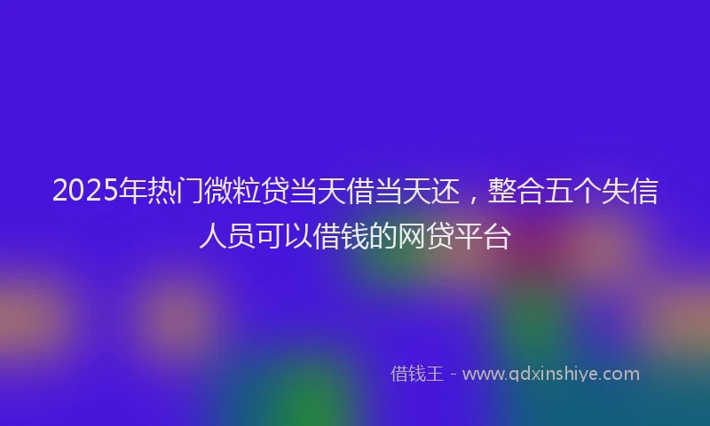 2025年热门微粒贷当天借当天还，整合五个失信人员可以借钱的网贷平台