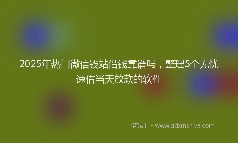 2025年热门微信钱站借钱靠谱吗，整理5个无忧速借当天放款的软件