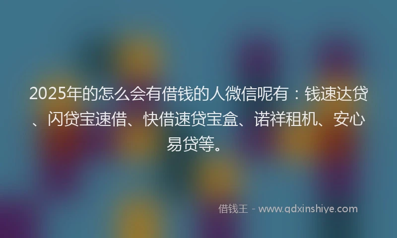 2025年的怎么会有借钱的人微信呢有：钱速达贷、闪贷宝速借、快借速贷宝盒、诺祥租机、安心易贷等。