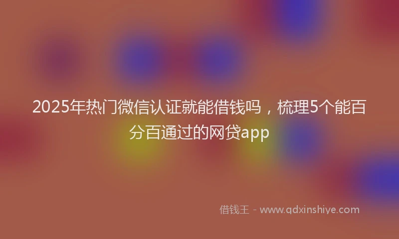 2025年热门微信认证就能借钱吗，梳理5个能百分百通过的网贷app