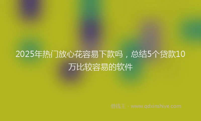 2025年热门放心花容易下款吗，总结5个贷款10万比较容易的软件