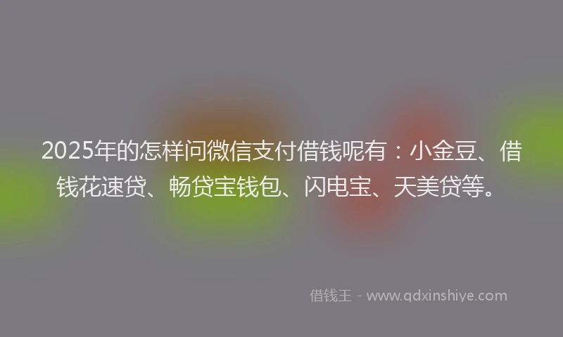 2025年的怎样问微信支付借钱呢有：小金豆、借钱花速贷、畅贷宝钱包、闪电宝、天美贷等。