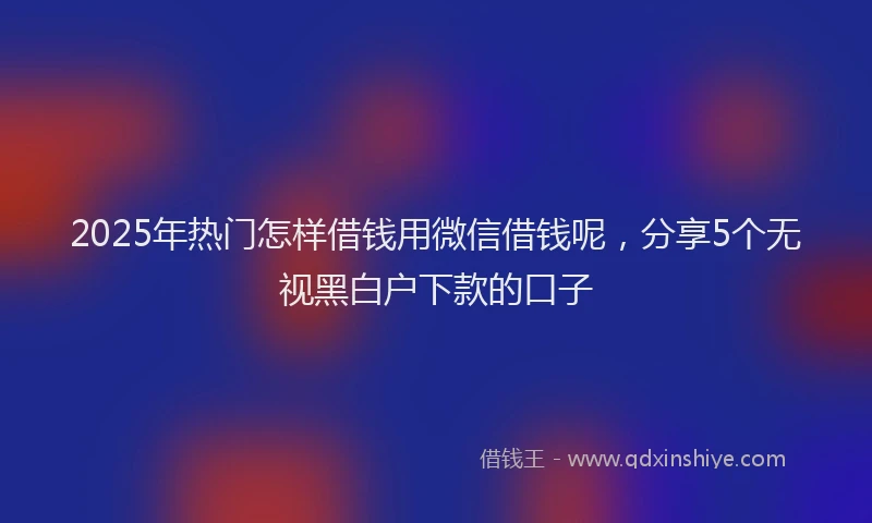 2025年热门怎样借钱用微信借钱呢，分享5个无视黑白户下款的口子