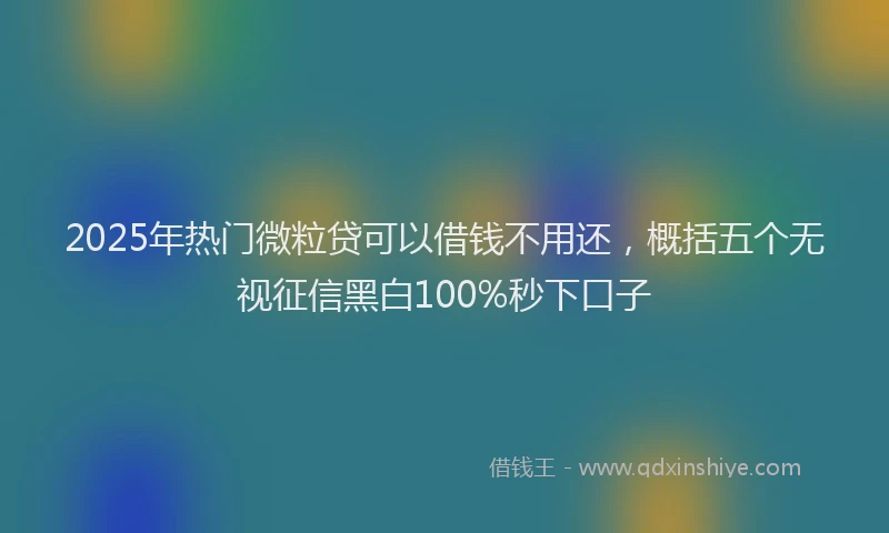 2025年热门微粒贷可以借钱不用还，概括五个无视征信黑白100%秒下口子