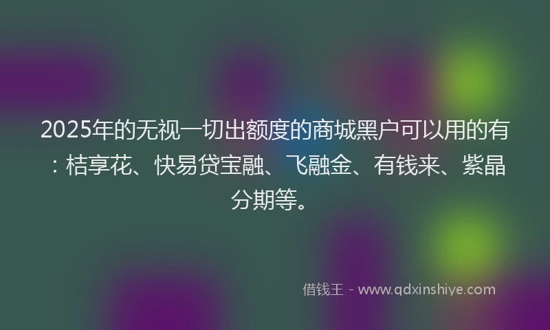 2025年的无视一切出额度的商城黑户可以用的有：桔享花、快易贷宝融、飞融金、有钱来、紫晶分期等。