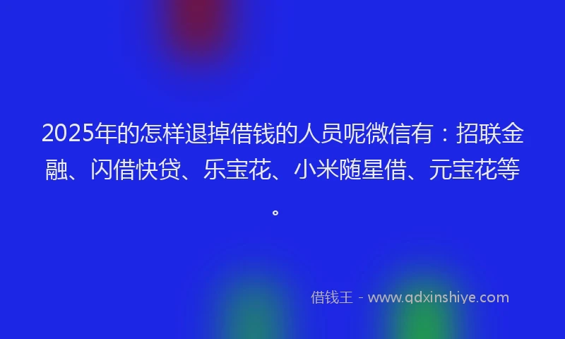 2025年的怎样退掉借钱的人员呢微信有：招联金融、闪借快贷、乐宝花、小米随星借、元宝花等。