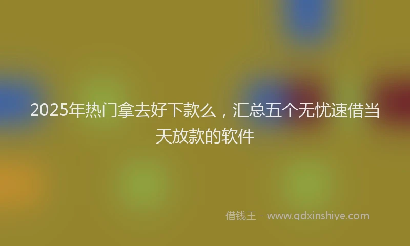 2025年热门拿去好下款么，汇总五个无忧速借当天放款的软件