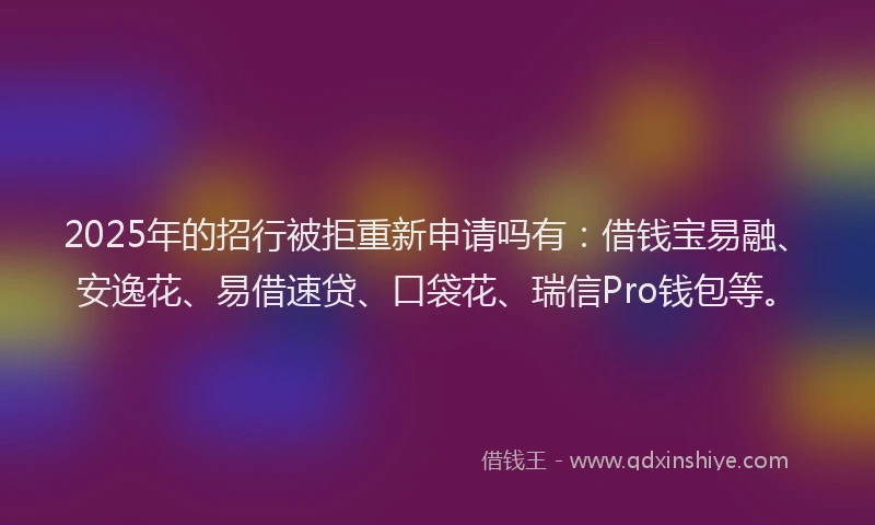 2025年的招行被拒重新申请吗有：借钱宝易融、安逸花、易借速贷、口袋花、瑞信Pro钱包等。