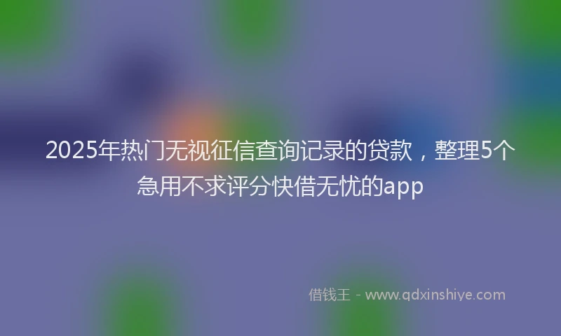 2025年热门无视征信查询记录的贷款，整理5个急用不求评分快借无忧的app