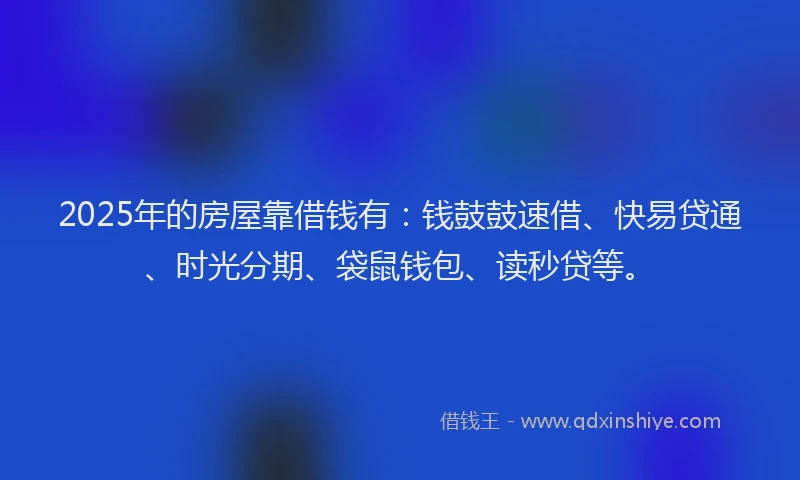 2025年的房屋靠借钱有：钱鼓鼓速借、快易贷通、时光分期、袋鼠钱包、读秒贷等。