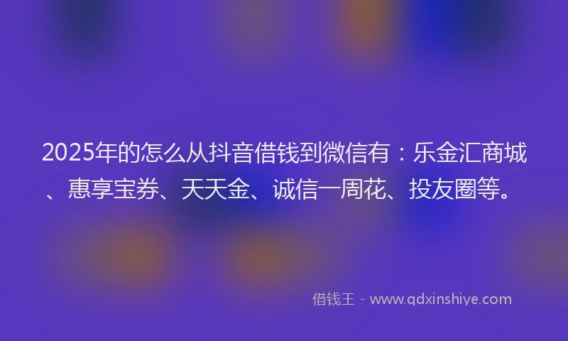 2025年的怎么从抖音借钱到微信有：乐金汇商城、惠享宝券、天天金、诚信一周花、投友圈等。