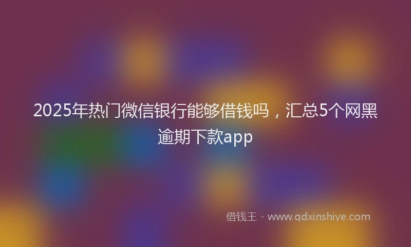 2025年热门微信银行能够借钱吗，汇总5个网黑逾期下款app