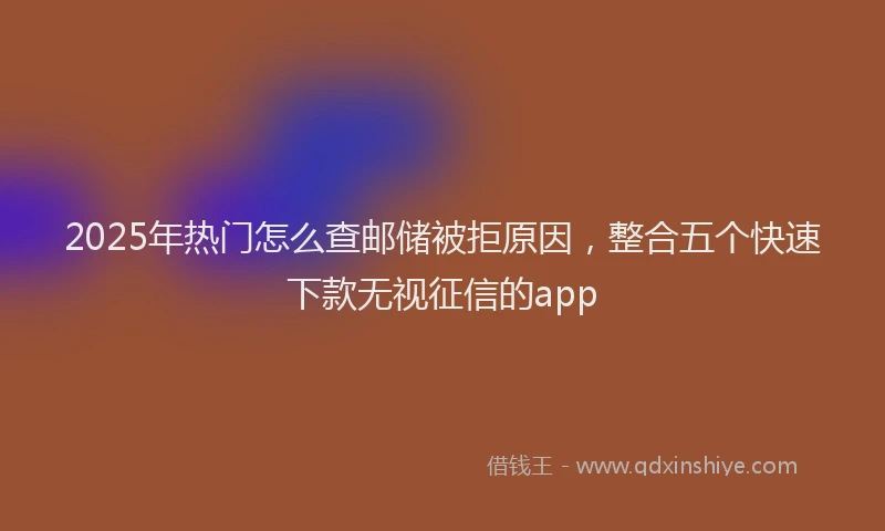 2025年热门怎么查邮储被拒原因，整合五个快速下款无视征信的app