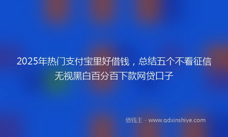 2025年热门支付宝里好借钱，总结五个不看征信无视黑白百分百下款网贷口子