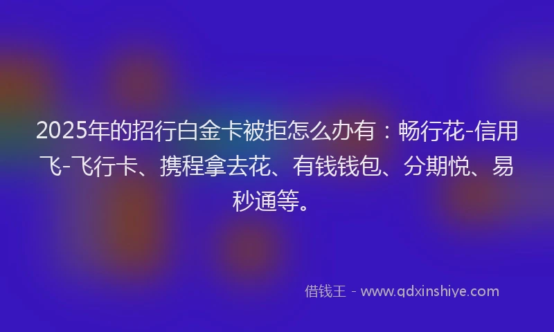 2025年的招行白金卡被拒怎么办有：畅行花-信用飞-飞行卡、携程拿去花、有钱钱包、分期悦、易秒通等。