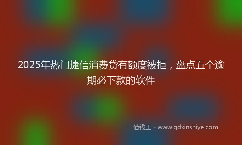 2025年热门捷信消费贷有额度被拒，盘点五个逾期必下款的软件