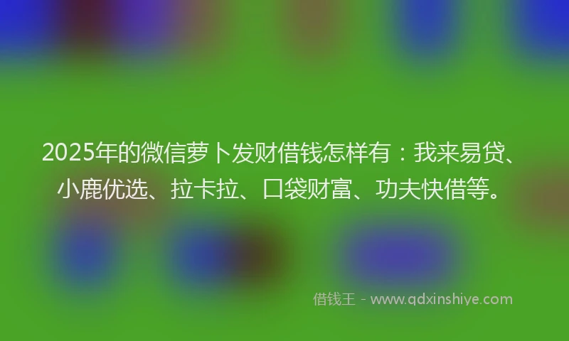2025年的微信萝卜发财借钱怎样有：我来易贷、小鹿优选、拉卡拉、口袋财富、功夫快借等。