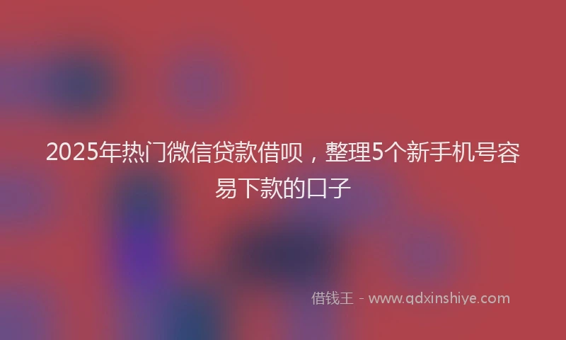 2025年热门微信贷款借呗，整理5个新手机号容易下款的口子
