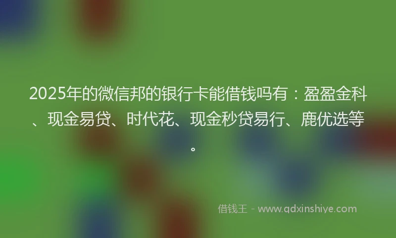 2025年的微信邦的银行卡能借钱吗有：盈盈金科、现金易贷、时代花、现金秒贷易行、鹿优选等。