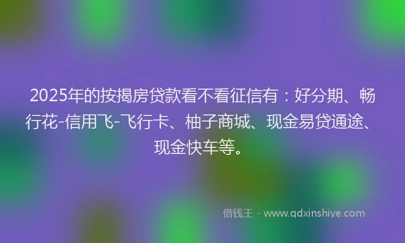 2025年的按揭房贷款看不看征信有：好分期、畅行花-信用飞-飞行卡、柚子商城、现金易贷通途、现金快车等。