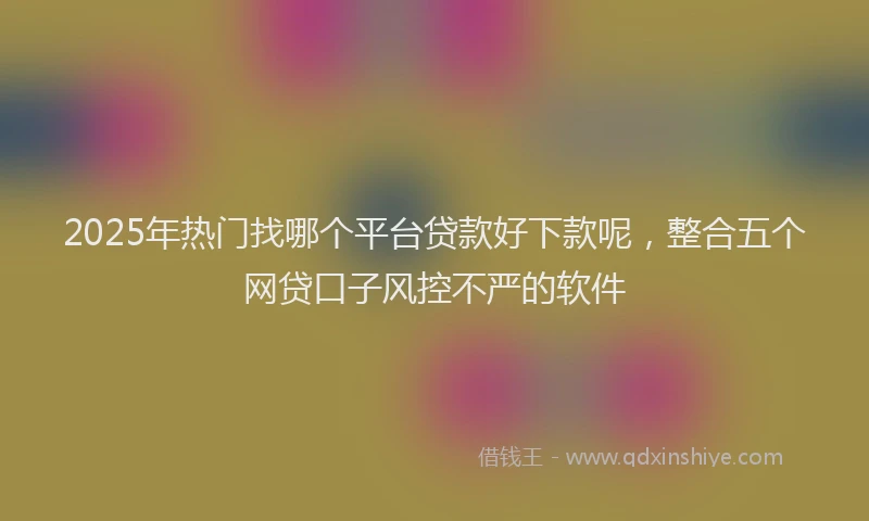 2025年热门找哪个平台贷款好下款呢，整合五个网贷口子风控不严的软件