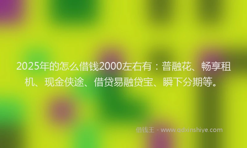 2025年的怎么借钱2000左右有：普融花、畅享租机、现金侠途、借贷易融贷宝、瞬下分期等。