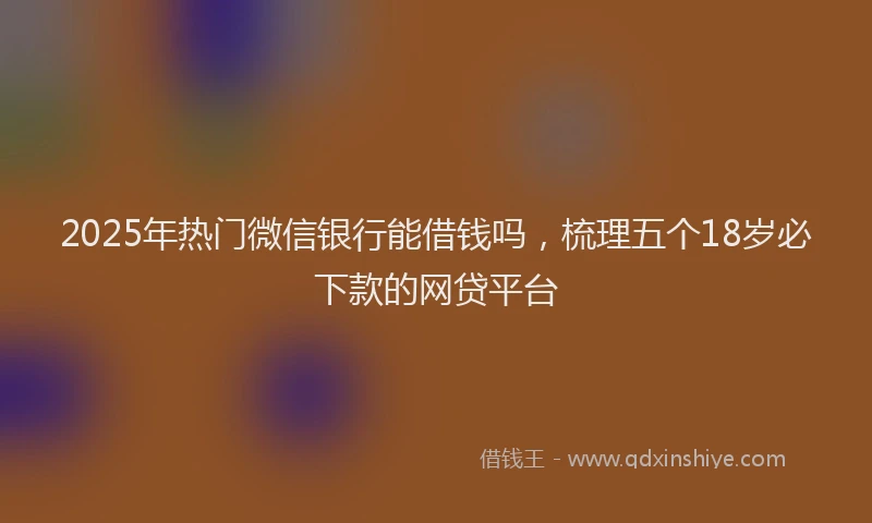 2025年热门微信银行能借钱吗，梳理五个18岁必下款的网贷平台