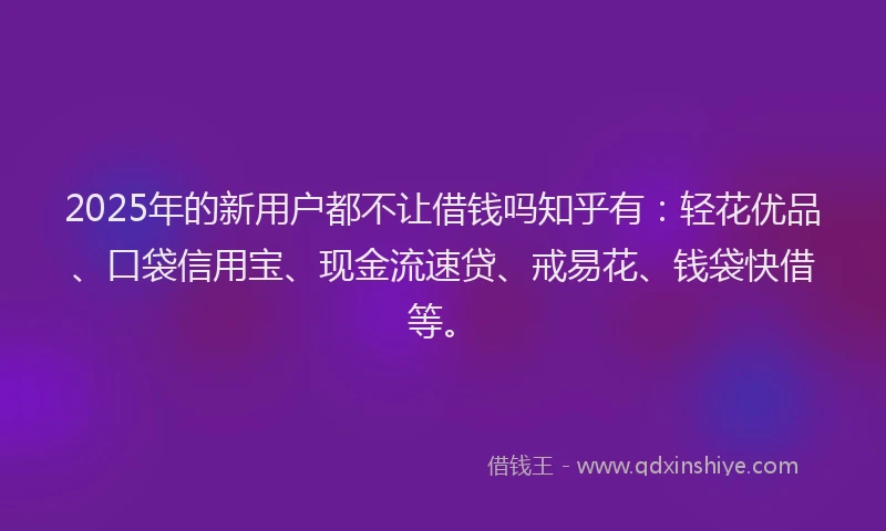 2025年的新用户都不让借钱吗知乎有：轻花优品、口袋信用宝、现金流速贷、戒易花、钱袋快借等。