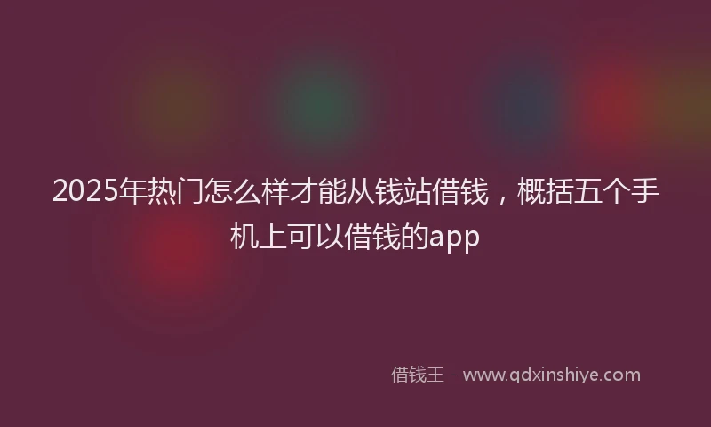 2025年热门怎么样才能从钱站借钱，概括五个手机上可以借钱的app