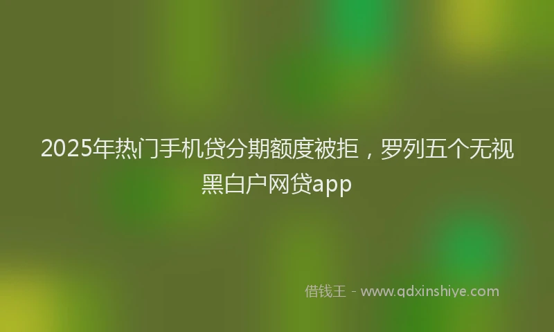 2025年热门手机贷分期额度被拒，罗列五个无视黑白户网贷app
