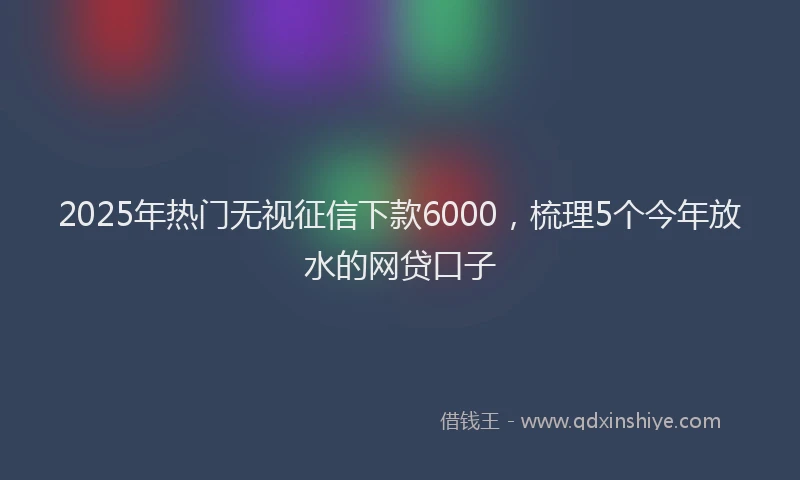 2025年热门无视征信下款6000，梳理5个今年放水的网贷口子