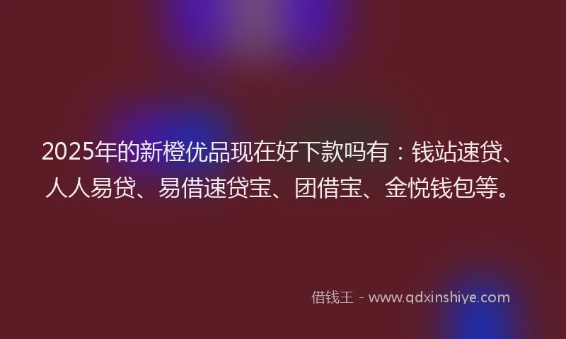2025年的新橙优品现在好下款吗有：钱站速贷、人人易贷、易借速贷宝、团借宝、金悦钱包等。